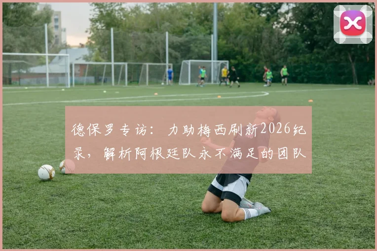 德保罗专访：力助梅西刷新2026纪录，解析阿根廷队永不满足的团队精神与卫冕之路