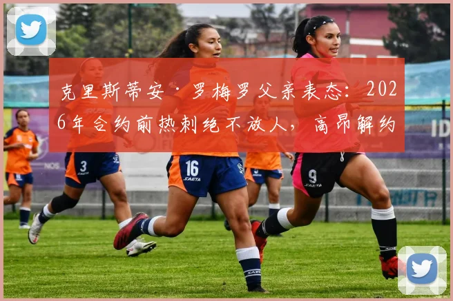 克里斯蒂安·罗梅罗父亲表态：2026年合约前热刺绝不放人，高昂解约金成转会唯一途径，豪门挖角难度大