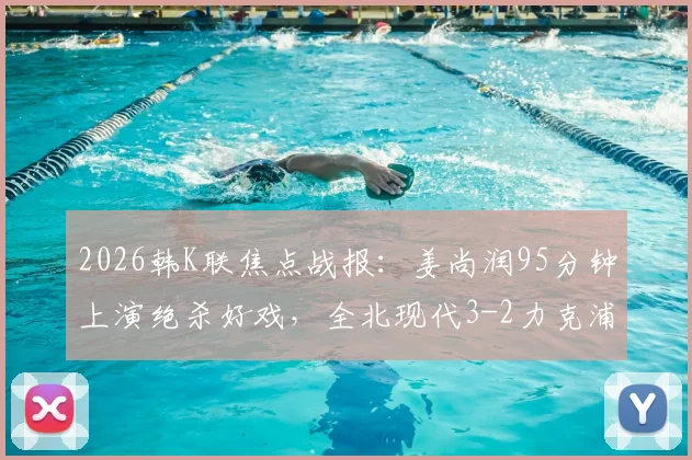 2026韩K联焦点战报：姜尚润95分钟上演绝杀好戏，全北现代3-2力克浦项制铁终结三轮不胜，附全场录像回放及赛后分析