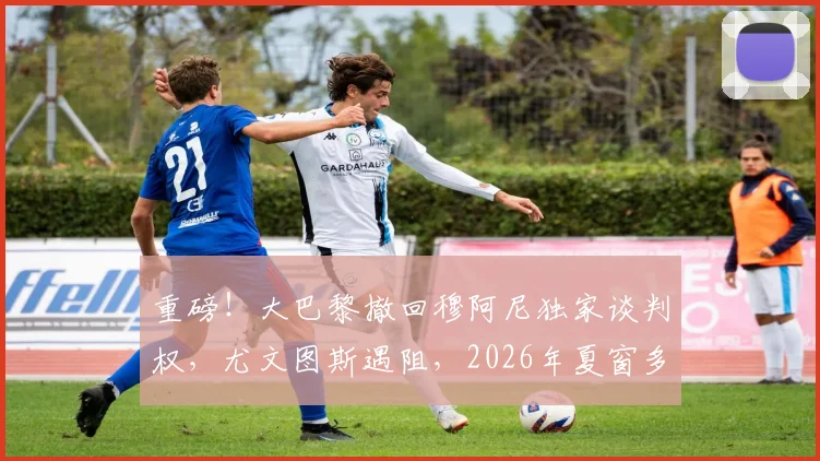 重磅！大巴黎撤回穆阿尼独家谈判权，尤文图斯遇阻，2026年夏窗多队竞争开启