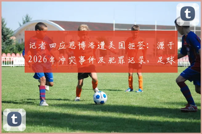 记者回应恩博洛遭美国拒签：源于2026年冲突事件及犯罪记录，足球生涯遇阻