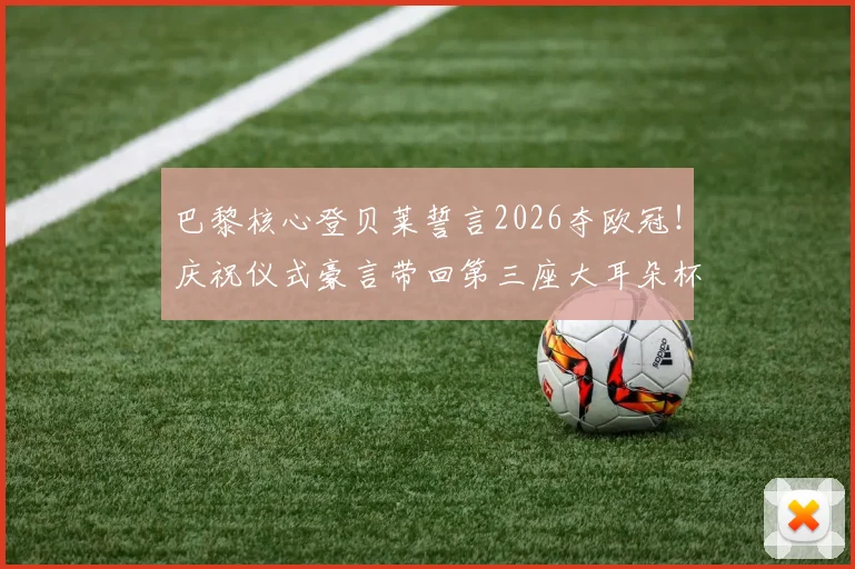 巴黎核心登贝莱誓言2026夺欧冠！庆祝仪式豪言带回第三座大耳朵杯，详解球队夺冠路径
