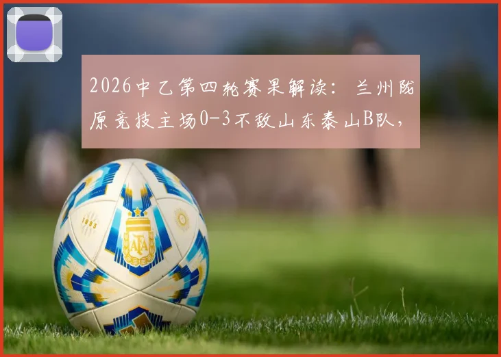 2026中乙第四轮赛果解读：兰州陇原竞技主场0-3不敌山东泰山B队，两队攻防表现深度解析