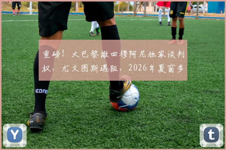 重磅！大巴黎撤回穆阿尼独家谈判权，尤文图斯遇阻，2026年夏窗多队竞争开启