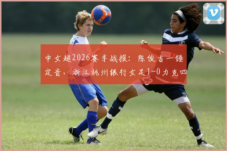中女超2026赛季战报：陈俊吉一锤定音，浙江杭州银行女足1-0力克四川，附球员背景与积分榜解析