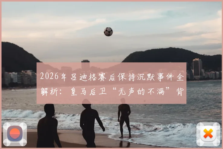 2026年吕迪格赛后保持沉默事件全解析：皇马后卫“无声的不满”背后原因与舆论反应